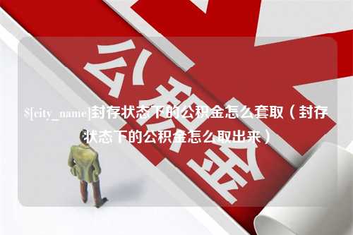 冠县封存状态下的公积金怎么套取（封存状态下的公积金怎么取出来）