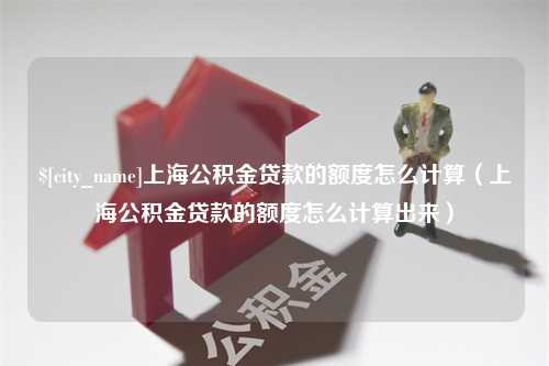 冠县上海公积金贷款的额度怎么计算（上海公积金贷款的额度怎么计算出来）